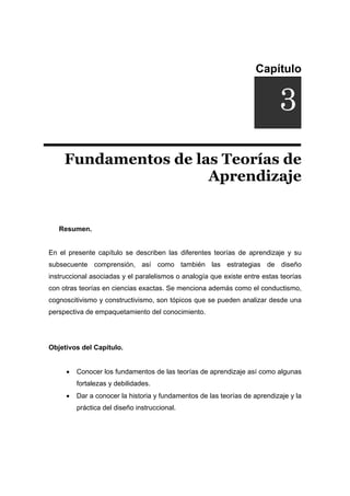 Capítulo
DUCCIÓNi
Fundamentos de las Teorías de
Aprendizaje
Resumen.
En el presente capítulo se describen las diferentes teorías de aprendizaje y su
subsecuente comprensión, así como también las estrategias de diseño
instruccional asociadas y el paralelismos o analogía que existe entre estas teorías
con otras teorías en ciencias exactas. Se menciona además como el conductismo,
cognoscitivismo y constructivismo, son tópicos que se pueden analizar desde una
perspectiva de empaquetamiento del conocimiento.
Objetivos del Capítulo.
• Conocer los fundamentos de las teorías de aprendizaje así como algunas
fortalezas y debilidades.
• Dar a conocer la historia y fundamentos de las teorías de aprendizaje y la
práctica del diseño instruccional.
3
 