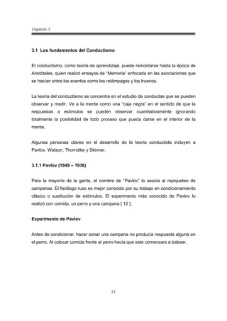 Capitulo 3
21
3.1 Los fundamentos del Conductismo
El conductismo, como teoría de aprendizaje, puede remontarse hasta la época de
Aristóteles, quien realizó ensayos de “Memoria” enfocada en las asociaciones que
se hacían entre los eventos como los relámpagos y los truenos.
La teoría del conductismo se concentra en el estudio de conductas que se pueden
observar y medir. Ve a la mente como una “caja negra” en el sentido de que la
respuestas a estímulos se pueden observar cuantitativamente ignorando
totalmente la posibilidad de todo proceso que pueda darse en el interior de la
mente.
Algunas personas claves en el desarrollo de la teoría conductista incluyen a
Pavlov, Watson, Thorndike y Skinner.
3.1.1 Pavlov (1849 – 1936)
Para la mayoría de la gente, el nombre de “Pavlov” lo asocia al repiqueteo de
campanas. El fisiólogo ruso es mejor conocido por su trabajo en condicionamiento
clásico o sustitución de estímulos. El experimento más conocido de Pavlov lo
realizó con comida, un perro y una campana [ 12 ].
Experimento de Pavlov
Antes de condicionar, hacer sonar una campana no producía respuesta alguna en
el perro. Al colocar comida frente al perro hacía que este comenzara a babear.
 