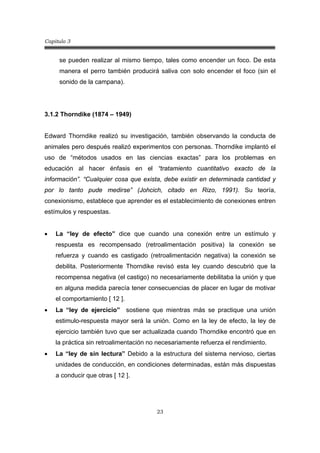 Capitulo 3
23
se pueden realizar al mismo tiempo, tales como encender un foco. De esta
manera el perro también producirá saliva con solo encender el foco (sin el
sonido de la campana).
3.1.2 Thorndike (1874 – 1949)
Edward Thorndike realizó su investigación, también observando la conducta de
animales pero después realizó experimentos con personas. Thorndike implantó el
uso de “métodos usados en las ciencias exactas” para los problemas en
educación al hacer énfasis en el “tratamiento cuantitativo exacto de la
información”. “Cualquier cosa que exista, debe existir en determinada cantidad y
por lo tanto pude medirse” (Johcich, citado en Rizo, 1991). Su teoría,
conexionismo, establece que aprender es el establecimiento de conexiones entren
estímulos y respuestas.
• La “ley de efecto” dice que cuando una conexión entre un estímulo y
respuesta es recompensado (retroalimentación positiva) la conexión se
refuerza y cuando es castigado (retroalimentación negativa) la conexión se
debilita. Posteriormente Thorndike revisó esta ley cuando descubrió que la
recompensa negativa (el castigo) no necesariamente debilitaba la unión y que
en alguna medida parecía tener consecuencias de placer en lugar de motivar
el comportamiento [ 12 ].
• La “ley de ejercicio” sostiene que mientras más se practique una unión
estimulo-respuesta mayor será la unión. Como en la ley de efecto, la ley de
ejercicio también tuvo que ser actualizada cuando Thorndike encontró que en
la práctica sin retroalimentación no necesariamente refuerza el rendimiento.
• La “ley de sin lectura” Debido a la estructura del sistema nervioso, ciertas
unidades de conducción, en condiciones determinadas, están más dispuestas
a conducir que otras [ 12 ].
 