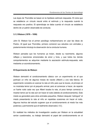 Fundamentos de las Teorías de Aprendizaje
24
Las leyes de Thorndike se basan en la hipótesis estímulo respuesta. El creía que
se establecía un vínculo neural entre el estímulo y la respuesta cuando la
respuesta era positiva. El aprendizaje se daba cuando el vínculo se establecía
dentro de un patrón observable de conducta.
3.1.3 Watson (1878 – 1958)
John B. Watson fue el primer psicólogo norteamericano en usar las ideas de
Pavlov. Al igual que Thorndike, primero comenzó sus estudios con animales y
posteriormente introdujo la observación de la conducta humana.
Watson pensaba que los humanos ya traían, desde su nacimiento, algunos
reflejos y reacciones emocionales de amor y furia, y que todos los demás
comportamientos se adquirían mediante la asociación estímulo-respuesta; esto
mediante un acondicionamiento.
El Experimento de Watson
Watson demostró el condicionamiento clásico con un experimento en el que
participó un niño de algunos meses de nacido (Albert) y una rata blanca. El
experimento consistía en acercar la rata al niño para que la tocara, al principio el
no mostraba temor por el pequeño animal, pero al comenzar a hacer, de repente
un fuerte ruido cada vez que Albert tocaba la rata, al poco tiempo comenzó a
mostrar temor por la rata aún sin hacer el ruido (debido al condicionamiento). Este
miedo se generalizó para otros animales pequeños. Watson después “extinguió” el
miedo presentando la rata al niño en repetidas ocasiones sin hacer el ruido.
Algunos hechos del estudio sugieren que el condicionamiento al miedo fue más
poderoso y permanente que el realmente observado [ 12 ].
En realidad los métodos de investigación usados por Watson en la actualidad
serían cuestionados, su trabajo demostró el papel del condicionamiento en el
 