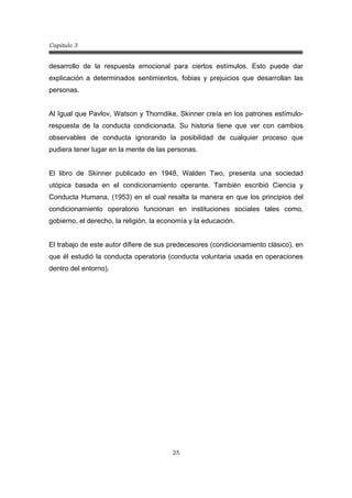 Capitulo 3
25
desarrollo de la respuesta emocional para ciertos estímulos. Esto puede dar
explicación a determinados sentimientos, fobias y prejuicios que desarrollan las
personas.
Al Igual que Pavlov, Watson y Thorndike, Skinner creía en los patrones estímulo-
respuesta de la conducta condicionada. Su historia tiene que ver con cambios
observables de conducta ignorando la posibilidad de cualquier proceso que
pudiera tener lugar en la mente de las personas.
El libro de Skinner publicado en 1948, Walden Two, presenta una sociedad
utópica basada en el condicionamiento operante. También escribió Ciencia y
Conducta Humana, (1953) en el cual resalta la manera en que los principios del
condicionamiento operatorio funcionan en instituciones sociales tales como,
gobierno, el derecho, la religión, la economía y la educación.
El trabajo de este autor difiere de sus predecesores (condicionamiento clásico), en
que él estudió la conducta operatoria (conducta voluntaria usada en operaciones
dentro del entorno).
 