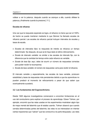 Capitulo 3
27
voltear a ver la palanca, después cuando se acerque a ella, cuando olfatee la
palanca y finalmente cuando la presione [ 11 ].
Escalas de refuerzo
Una vez que la respuesta esperada se logra, el refuerzo no tiene que ser el 100%;
de hecho se puede mantener mediante lo que Skinner ha llamado escalas de
refuerzo parcial. Las escalas de refuerzo parcial incluyen intervalos de escalas y
tasas de escala.
• Escalas de intervalos fijos: la respuesta de interés se refuerza un tiempo
determinado fijo después, de que se le haya dado el último reforzamiento.
• Escala de intervalo variable: es similar a las escalas de intervalo fijo, con la
diferencia que la cantidad de tiempo entre cada refuerzo es variable.
• Escala de tasa fija: aquí, debe de ocurrir un número de respuestas correctas
para poder recibir la recompensa.
• Escala de tasa variable: el número de respuestas varía para recibir el refuerzo.
El intervalo variable y especialmente, las escalas de tasa variable, producen
estabilidad y tasas de respuestas más persistentes debido a que los aprendices no
pueden predecir el momento de reforzamiento a pesar de que saben que
eventualmente sucederá.
3.2 Los fundamentos del Cognoscitivismo.
Desde 1920 algunos investigadores comenzaron a encontrar limitaciones en el
uso del conductismo para explicar el proceso de aprendizaje. Edwar Tolman, por
ejemplo, encontró que las ratas usadas en los experimentos mostraban algún tipo
de mapa mental del laberinto que él estaba usando. Tolman observó que cuando
cerraba determinadas partes del laberinto, las ratas no se interesaban en intentar
ciertas trayectorias que “sabían” que las conduciría a la parte bloqueada. Las ratas
 