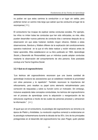 Fundamentos de las Teorías de Aprendizaje
28
no podían ver que estos caminos la conducirían a un lugar sin salida, pero
preferían tomar un camino más largo que sabían que les conduciría al lugar de la
recompensa [ 11 ].
El conductismo fue incapaz de explicar ciertas conductas sociales. Por ejemplo,
los niños no imitan todas las conductas que han sido reforzadas, es más, ellos
pueden desarrollar nuevos patrones de conducta días o semanas después de su
observación sin que estas hubieran recibido ningún refuerzo. Debido a estas
observaciones, Bandura y Walters difieren de la explicación del condicionamiento
operativo tradicional en la que el niño debe realizar y recibir refuerzo antes de
haber aprendido. Ellos establecieron en su libro publicado en 1963, Aprendizaje
Social y Desarrollo de Personalidad, que un individuo puede adoptar conductas
mediante la observación del comportamiento de otra persona. Este postulado
condujo a la Teoría Cognitiva Social.
3.2.1 Qué es el cognoscitivismo
“Los teóricos del cognoscitivismo reconocen que una buena cantidad de
aprendizaje involucra las asociaciones que se establecen mediante la proximidad
con otras personas y la repetición”. También reconocen la importancia del
reforzamiento, pero resaltan su papel como elemento retroalimentador para
corrección de respuestas y sobre su función como un motivador. Sin embargo,
inclusive aceptando tales conceptos conductistas, los teóricos del cognoscitivismo
ven el proceso de aprendizaje como la adquisición o reorganización de las
estructuras cognitivas a través de las cuales las personas procesan y almacenan
la información.” [ 4 ].
Al igual que con el conductismo, la psicología del cognoscitivismo se remonta a la
época de Platón y Aristóteles. La revolución cognitiva comenzó a evidenciarse en
la psicología norteamericana durante la década de los 50’s. Uno de los principales
protagonistas en el desarrollo del cognoscitivismo fue Jean Piaget, quién planteó
 