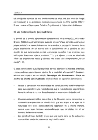 Capitulo 3
29
los principales aspectos de esta teoría durante los años 20’s. Las ideas de Piaget
no impactaron a los psicólogos norteamericanos hasta los 60’s cuando Miller y
Bruner crearon el Centro para Estudios Cognitivos de la Universidad de Harvard.
3.3 Los fundamentos del Constructivismo.
El pionero de la primera aproximación constructivista fue Barlett (1932, en Good y
Brophy, 1990) el constructivismo se sustenta en que “el que aprende construye su
propia realidad o al menos la interpreta de acuerdo a la percepción derivada de su
propia experiencia, de tal manera que el conocimiento de la persona es una
función de sus experiencias previas, estructuras mentales y las creencias que
utiliza para interpretar objetos y eventos.” “Lo que alguien conoce es aterrizado
sobre las experiencias físicas y sociales las cuales son comprendidas por su
mente” [ 1 ].
Si cada persona tiene sus propios puntos de vista acerca de la realidad, entonces,
¿como podemos comunicarnos dentro de la sociedad y/o coexistir? Jonassen,
retoma este aspecto en su artículo Tecnología del Pensamiento: Hacia un
Modelo de Diseño Constructivista, en el que hace los siguientes comentarios:
• Quizás la percepción más equivocada del constructivismo es la de creer que
cada quien construye una realidad única, que la realidad existe solamente en
la mente del que la conoce, lo cual conduciría a una anarquía intelectual.
• Una respuesta razonable a esta crítica la da Gibsonian con su perspectiva, la
cual considera que existe un mundo físico que está sujeto a las leyes de la
naturaleza que todos afortunadamente reconocen de la misma manera,
porque esas leyes también afortunadamente son percibidas por el ser
humano de la misma manera.
• Los constructivistas también creen que una buena parte de la realidad es
compartida a través del proceso de negociación social.
 