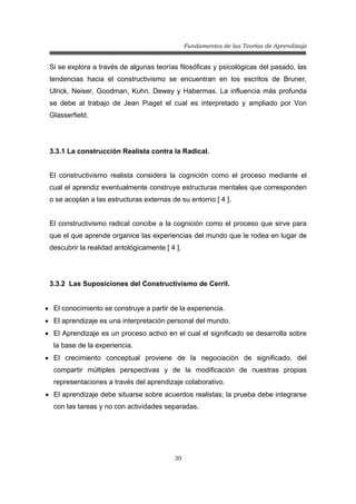 Fundamentos de las Teorías de Aprendizaje
30
Si se explora a través de algunas teorías filosóficas y psicológicas del pasado, las
tendencias hacia el constructivismo se encuentran en los escritos de Bruner,
Ulrick, Neiser, Goodman, Kuhn, Dewey y Habermas. La influencia más profunda
se debe al trabajo de Jean Piaget el cual es interpretado y ampliado por Von
Glasserfield.
3.3.1 La construcción Realista contra la Radical.
El constructivismo realista considera la cognición como el proceso mediante el
cual el aprendiz eventualmente construye estructuras mentales que corresponden
o se acoplan a las estructuras externas de su entorno [ 4 ].
El constructivismo radical concibe a la cognición como el proceso que sirve para
que el que aprende organice las experiencias del mundo que le rodea en lugar de
descubrir la realidad antológicamente [ 4 ].
3.3.2 Las Suposiciones del Constructivismo de Cerril.
• El conocimiento se construye a partir de la experiencia.
• El aprendizaje es una interpretación personal del mundo.
• El Aprendizaje es un proceso activo en el cual el significado se desarrolla sobre
la base de la experiencia.
• El crecimiento conceptual proviene de la negociación de significado, del
compartir múltiples perspectivas y de la modificación de nuestras propias
representaciones a través del aprendizaje colaborativo.
• El aprendizaje debe situarse sobre acuerdos realistas; la prueba debe integrarse
con las tareas y no con actividades separadas.
 