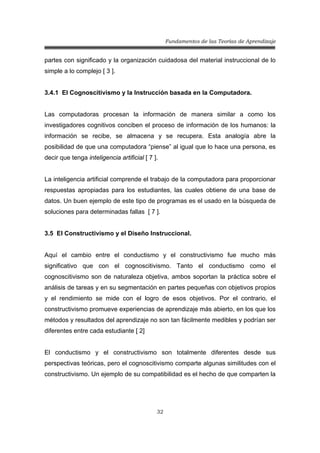 Fundamentos de las Teorías de Aprendizaje
32
partes con significado y la organización cuidadosa del material instruccional de lo
simple a lo complejo [ 3 ].
3.4.1 El Cognoscitivismo y la Instrucción basada en la Computadora.
Las computadoras procesan la información de manera similar a como los
investigadores cognitivos conciben el proceso de información de los humanos: la
información se recibe, se almacena y se recupera. Esta analogía abre la
posibilidad de que una computadora “piense” al igual que lo hace una persona, es
decir que tenga inteligencia artificial [ 7 ].
La inteligencia artificial comprende el trabajo de la computadora para proporcionar
respuestas apropiadas para los estudiantes, las cuales obtiene de una base de
datos. Un buen ejemplo de este tipo de programas es el usado en la búsqueda de
soluciones para determinadas fallas [ 7 ].
3.5 El Constructivismo y el Diseño Instruccional.
Aquí el cambio entre el conductismo y el constructivismo fue mucho más
significativo que con el cognoscitivismo. Tanto el conductismo como el
cognoscitivismo son de naturaleza objetiva, ambos soportan la práctica sobre el
análisis de tareas y en su segmentación en partes pequeñas con objetivos propios
y el rendimiento se mide con el logro de esos objetivos. Por el contrario, el
constructivismo promueve experiencias de aprendizaje más abierto, en los que los
métodos y resultados del aprendizaje no son tan fácilmente medibles y podrían ser
diferentes entre cada estudiante [ 2]
El conductismo y el constructivismo son totalmente diferentes desde sus
perspectivas teóricas, pero el cognoscitivismo comparte algunas similitudes con el
constructivismo. Un ejemplo de su compatibilidad es el hecho de que comparten la
 