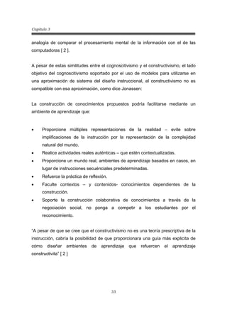 Capitulo 3
33
analogía de comparar el procesamiento mental de la información con el de las
computadoras [ 2 ].
A pesar de estas similitudes entre el cognoscitivismo y el constructivismo, el lado
objetivo del cognoscitivismo soportado por el uso de modelos para utilizarse en
una aproximación de sistema del diseño instruccional, el constructivismo no es
compatible con esa aproximación, como dice Jonassen:
La construcción de conocimientos propuestos podría facilitarse mediante un
ambiente de aprendizaje que:
• Proporcione múltiples representaciones de la realidad – evite sobre
implificaciones de la instrucción por la representación de la complejidad
natural del mundo.
• Realice actividades reales auténticas – que estén contextualizadas.
• Proporcione un mundo real, ambientes de aprendizaje basados en casos, en
lugar de instrucciones secuénciales predeterminadas.
• Refuerce la práctica de reflexión.
• Faculte contextos – y contenidos- conocimientos dependientes de la
construcción.
• Soporte la construcción colaborativa de conocimientos a través de la
negociación social, no ponga a competir a los estudiantes por el
reconocimiento.
“A pesar de que se cree que el constructivismo no es una teoría prescriptiva de la
instrucción, cabría la posibilidad de que proporcionara una guía más explicita de
cómo diseñar ambientes de aprendizaje que refuercen el aprendizaje
constructivita” [ 2 ]
 