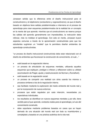 Fundamentos de las Teorías de Aprendizaje
34
Jonassen señala que la diferencia entre el diseño instruccional para el
constructivismo y el objetivismo (conductismo y cognoscitivismo), es que el diseño
basado en objetivos tiene salidas predeterminadas e interviene en el proceso de
aprendizaje para crear esquemas predeterminados de la realidad de un concepto
en la mente del que aprende; mientras que el constructivismo se reserva porque
las salidas del aprendiz generalmente son impredecibles, la instrucción debe
reforzar, más no moldear el aprendizaje. Con esto en mente, Jonassen buscó
aspectos comunes a través de la aproximación constructivista para que los
estudiantes sugirieran un “modelo” que le permitiera diseñar ambientes de
aprendizaje constructivistas.
“un proceso de diseño instruccional constructivista debe estar relacionado con el
diseño de ambientes que favorezcan la construcción de conocimiento, el cual....”
• esté basado en la negociación interna.
¾ un proceso de articulación de esquemas mentales, utilizando aquellos
esquemas que expliquen, predigan e infieran y reflexionen sobre su utilidad
(acomodación de Piaget, ajuste y reestructuración de Norman y Rumelhart).
• esté basado en la negociación social.
¾ un proceso de compartir una realidad con otros usando los mismos o
procesos similares a los de la negociación interna.
• sea facilitado mediante la exploración del medio ambiente del mundo real y
por la incorporación de nuevos entornos:
¾ procesos que están regulados por cada intención, necesidades y/o
expectativas individuales.
• los resultados se identifican en nuevos esquemas mentales y por ello, tiene
sentido para el que aprende, contextos reales para el aprendizaje y el uso del
conocimiento construido.
¾ debe soportarse mediante problemas basados en casos que se hayan
derivado de una situación del mundo real con toda su incertidumbre y
complejidad y basados en una práctica auténtica de la vida real.
 