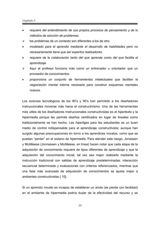 Capitulo 3
35
• requiere del entendimiento de sus propios procesos de pensamiento y de lo
métodos de solución de problemas.
¾ los problemas de un contexto son diferentes a los de otro.
• modelado para el aprendiz mediante el desarrollo de habilidades pero no
necesariamente tiene que ser expertos realizadores.
• requiere de la colaboración tanto del que aprende como del que facilita el
aprendizaje.
¾ Aquí el profesor funciona más como un entrenador u orientador que un
proveedor de conocimientos.
• proporciona un conjunto de herramientas intelectuales que facilitan la
negociación mental interna necesaria para construir esquemas mentales
nuevos.
Los avances tecnológicos de los 80’s y 90’s han permitido a los diseñadores
Instruccionales moverse más hacia el constructivismo. Una de las herramientas
más útiles de los diseñadores Instruccionales constructivistas es el hipertexto y la
hipermedia porque les permite diseños ramificados en lugar de lineales como
tradicionalmente se han hecho. Las hiperligas para los estudiantes es un buen
medio de control indispensable para el aprendizaje constructivista; aunque han
surgido algunas preocupaciones en torno a los aprendices novatos, como que se
puedan “perder” en el océano de hipermedia. Para atender este riesgo, Jonassen
y McAlleese (Jonnassen y McAlleese, en línea) hacen notar que cada etapa de la
adquisición de conocimiento requiere de tipos diferentes de aprendizaje y que la
adquisición del conocimiento inicial, tal vez sea mejor realizarla mediante la
instrucción tradicional con salidas de aprendizaje predeterminadas, interacción
secuencial determinada y evaluaciones con criterios referenciados, mientras que
una fase más avanzada de adquisición de conocimientos se ajusta mejor a
ambientes constructivistas [ 15].
Si un aprendiz novato es incapaz de establecer un ancla (se pierde con facilidad)
en el ambiente de hipermedia podría dudar de la efectividad del recurso y se
 