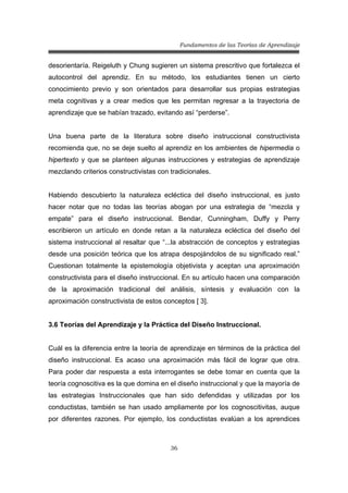 Fundamentos de las Teorías de Aprendizaje
36
desorientaría. Reigeluth y Chung sugieren un sistema prescritivo que fortalezca el
autocontrol del aprendiz. En su método, los estudiantes tienen un cierto
conocimiento previo y son orientados para desarrollar sus propias estrategias
meta cognitivas y a crear medios que les permitan regresar a la trayectoria de
aprendizaje que se habían trazado, evitando así “perderse”.
Una buena parte de la literatura sobre diseño instruccional constructivista
recomienda que, no se deje suelto al aprendiz en los ambientes de hipermedia o
hipertexto y que se planteen algunas instrucciones y estrategias de aprendizaje
mezclando criterios constructivistas con tradicionales.
Habiendo descubierto la naturaleza ecléctica del diseño instruccional, es justo
hacer notar que no todas las teorías abogan por una estrategia de “mezcla y
empate” para el diseño instruccional. Bendar, Cunningham, Duffy y Perry
escribieron un artículo en donde retan a la naturaleza ecléctica del diseño del
sistema instruccional al resaltar que “...la abstracción de conceptos y estrategias
desde una posición teórica que los atrapa despojándolos de su significado real.”
Cuestionan totalmente la epistemología objetivista y aceptan una aproximación
constructivista para el diseño instruccional. En su artículo hacen una comparación
de la aproximación tradicional del análisis, síntesis y evaluación con la
aproximación constructivista de estos conceptos [ 3].
3.6 Teorías del Aprendizaje y la Práctica del Diseño Instruccional.
Cuál es la diferencia entre la teoría de aprendizaje en términos de la práctica del
diseño instruccional. Es acaso una aproximación más fácil de lograr que otra.
Para poder dar respuesta a esta interrogantes se debe tomar en cuenta que la
teoría cognoscitiva es la que domina en el diseño instruccional y que la mayoría de
las estrategias Instruccionales que han sido defendidas y utilizadas por los
conductistas, también se han usado ampliamente por los cognoscitivitas, auque
por diferentes razones. Por ejemplo, los conductistas evalúan a los aprendices
 