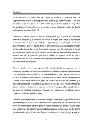 Capitulo 3
37
para determinar un punto de inicio para la instrucción, mientras que los
cognoscitivitas buscan la predisposición al aprendizaje del estudiante. Con esto
en mente, la práctica del diseño instruccional se puede ver, desde la perspectiva
del conductismo/cognoscitivismo, como algo opuesto a la aproximación del diseño
instruccional constructivista [ 3 ].
Cuando se diseña desde la posición conductista/cognoscitivista, el diseñador
analiza la situación y el conjunto de metas a lograr. Las tareas o actividades
individuales se subdividen en objetivos de aprendizaje. La evaluación consiste en
determinar si los criterios de los objetivos se han alcanzado. En esta aproximación
el diseñador decide lo que es importante aprender para el estudiante e intenta
transferirle ese conocimiento. El paquete de aprendizaje es de alguna manera un
sistema cerrado, a pesar de que estaría abierto en algunas ramificaciones o
remediaciones, aquí, el aprendiz de cualquier manera está confinado al “mundo”
del diseñador o del instructor.
Para el diseño desde una aproximación constructivista se requiere que el
diseñador produzca estrategias y materiales de naturaleza mucho más facilitadora
que prescriptiva. Los contenidos no se especifican, la dirección es determinada
por el que aprende y la evaluación es mucho más subjetiva ya que no depende de
criterios cuantitativos específicos, pero en su lugar se evalúan los procesos y el
aprendiz realiza auto evaluaciones. La prueba a base de papel y lápiz estándar de
dominio de aprendizajes no se usa en un diseño instruccional constructivista; en
su lugar se realizan evaluaciones basadas en resúmenes o síntesis, trazos,
productos acabados y publicaciones.
Debido a la divergencia de la naturaleza subjetiva del aprendizaje constructivista
es más fácil para un diseñador instruccional trabajar desde los sistemas y de este
modo la aproximación objetiva para el diseño instruccional. Esto no quiere decir
que las técnicas de diseño instruccional clásicas sean mejores que las del diseño
constructivista, pero si son más fáciles, requieren de menor tiempo y podrían
 
