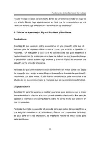 Fundamentos de las Teorías de Aprendizaje
38
resultar menos costosas para el diseño dentro de un “sistema cerrado” en lugar de
uno abierto. Quizás haya algo de verdad en decir que “el constructivismo es una
“teoría de aprendizaje” más que una “aproximación de enseñanza”.
3.7 Teorías de Aprendizaje – Algunas fortalezas y debilidades.
Conductismo
Debilidad: El que aprende podría encontrarse en una situación en la que el
estímulo para la respuesta correcta nunca ocurre, por lo tanto el aprendiz no
responde. Un trabajador al que se le ha condicionado solo para responder a
ciertas situaciones de problemas en su lugar de trabajo, de pronto puede detener
la producción cuando sucede algo anormal y el no es capaz de encontrar una
solución por no entender el sistema.
Fortaleza: El que aprende sólo tiene que concentrarse en metas claras y es capaz
de responder con rapidez y automáticamente cuando se le presenta una situación
relacionada con esas metas. W.W.II fueron condicionados para reaccionar a las
siluetas de los aviones enemigos, la respuesta que se esperaría sería automática.
Cognoscitivismo
Debilidad: El aprendiz aprende a realizar una tarea, pero podría no ser la mejor
forma de realizarla o la más adecuada para el aprendiz o la situación. Por ejemplo,
acceder al Internet en una computadora podría no ser lo mismo que acceder en
otra computadora.
Fortaleza: La meta es capacitar al aprendiz para que realice tareas repetitivas y
que aseguren consistencia. Acceder dentro y fuera a una computadora del trabajo
es igual para todos los empleados; es importante realizar la rutina exacta para
evitar problemas.
 