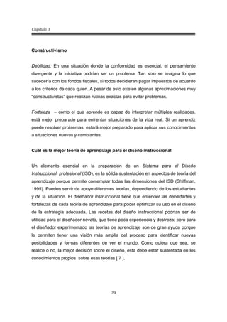 Capitulo 3
39
Constructivismo
Debilidad: En una situación donde la conformidad es esencial, el pensamiento
divergente y la iniciativa podrían ser un problema. Tan solo se imagina lo que
sucedería con los fondos fiscales, si todos decidieran pagar impuestos de acuerdo
a los criterios de cada quien. A pesar de esto existen algunas aproximaciones muy
“constructivistas” que realizan rutinas exactas para evitar problemas.
Fortaleza – como el que aprende es capaz de interpretar múltiples realidades,
está mejor preparado para enfrentar situaciones de la vida real. Si un aprendiz
puede resolver problemas, estará mejor preparado para aplicar sus conocimientos
a situaciones nuevas y cambiantes.
Cuál es la mejor teoría de aprendizaje para el diseño instruccional
Un elemento esencial en la preparación de un Sistema para el Diseño
Instruccional profesional (ISD), es la sólida sustentación en aspectos de teoría del
aprendizaje porque permite contemplar todas las dimensiones del ISD (Shiffman,
1995). Pueden servir de apoyo diferentes teorías, dependiendo de los estudiantes
y de la situación. El diseñador instruccional tiene que entender las debilidades y
fortalezas de cada teoría de aprendizaje para poder optimizar su uso en el diseño
de la estrategia adecuada. Las recetas del diseño instruccional podrían ser de
utilidad para el diseñador novato, que tiene poca experiencia y destreza; pero para
el diseñador experimentado las teorías de aprendizaje son de gran ayuda porque
le permiten tener una visión más amplia del proceso para identificar nuevas
posibilidades y formas diferentes de ver el mundo. Como quiera que sea, se
realice o no, la mejor decisión sobre el diseño, esta debe estar sustentada en los
conocimientos propios sobre esas teorías [ 7 ].
 