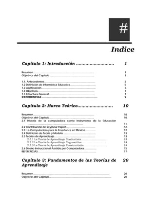 Indice
Capítulo 1: Introducción ………………………. 1
Resumen……………………………………………………………… 1
Objetivos del Capítulo…………………………………………….. 1
1.1. Antecedentes…………………………………………………… 2
1.2 Definición de Informática Educativa………………………… 5
1.3 Justificación………………………………………………………. 6
1.4 Objetivos…………………………………………………………. 7
1.5 Estructura General……………………………………………… 7
REFERENCIAS ……………………………………………………….. 9
Capítulo 2: Marco Teórico…………………….. 10
Resumen……………………………………………………………… 10
Objetivos del Capítulo…………………………………………….. 10
2.1 Historia de la computadora como Instrumento de la Educación
………………………………………………………. 11
2.2 Contribución de Seymour Papert…………………………..... 12
2.3 La Computadora para la Enseñanza en México……….... 12
2.4 Definición de Teoría y Modelo ……………………………….. 13
2.5 Teorías de Aprendizaje………………………………………… 13
2.5.1 La Teoría de Aprendizaje Conductista………………………… 13
2.5.2 La Teoría de Aprendizaje Cognoscitiva…….…………………. 14
2.5.3 La Teoría de Aprendizaje Constructivita ………… .…………. 14
2.6 Diseño Instruccional Asistido por Computadora……..……. 15
REFERENCIAS ………………………………………………………….. 17
Capítulo 3: Fundamentos de las Teorías de
Aprendizaje
20
Resumen……………………………………………………………………………… 20
Objetivos del Capítulo………………………………………………….…………… 20
#
 