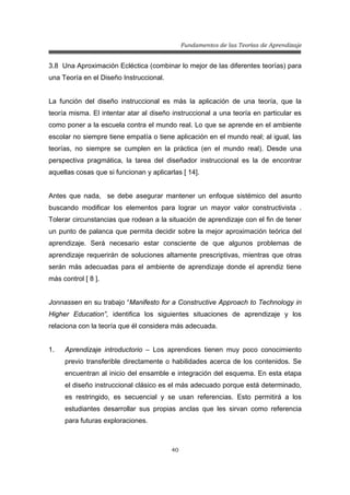 Fundamentos de las Teorías de Aprendizaje
40
3.8 Una Aproximación Ecléctica (combinar lo mejor de las diferentes teorías) para
una Teoría en el Diseño Instruccional.
La función del diseño instruccional es más la aplicación de una teoría, que la
teoría misma. El intentar atar al diseño instruccional a una teoría en particular es
como poner a la escuela contra el mundo real. Lo que se aprende en el ambiente
escolar no siempre tiene empatía o tiene aplicación en el mundo real; al igual, las
teorías, no siempre se cumplen en la práctica (en el mundo real). Desde una
perspectiva pragmática, la tarea del diseñador instruccional es la de encontrar
aquellas cosas que si funcionan y aplicarlas [ 14].
Antes que nada, se debe asegurar mantener un enfoque sistémico del asunto
buscando modificar los elementos para lograr un mayor valor constructivista .
Tolerar circunstancias que rodean a la situación de aprendizaje con el fin de tener
un punto de palanca que permita decidir sobre la mejor aproximación teórica del
aprendizaje. Será necesario estar consciente de que algunos problemas de
aprendizaje requerirán de soluciones altamente prescriptivas, mientras que otras
serán más adecuadas para el ambiente de aprendizaje donde el aprendiz tiene
más control [ 8 ].
Jonnassen en su trabajo “Manifesto for a Constructive Approach to Technology in
Higher Education”, identifica los siguientes situaciones de aprendizaje y los
relaciona con la teoría que él considera más adecuada.
1. Aprendizaje introductorio – Los aprendices tienen muy poco conocimiento
previo transferible directamente o habilidades acerca de los contenidos. Se
encuentran al inicio del ensamble e integración del esquema. En esta etapa
el diseño instruccional clásico es el más adecuado porque está determinado,
es restringido, es secuencial y se usan referencias. Esto permitirá a los
estudiantes desarrollar sus propias anclas que les sirvan como referencia
para futuras exploraciones.
 