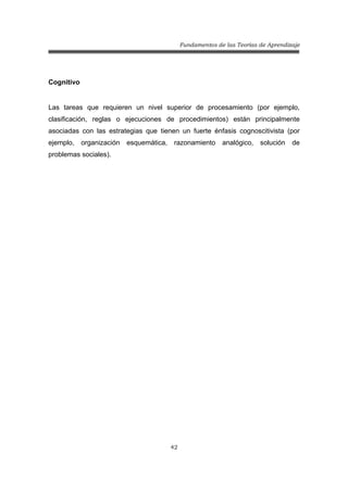 Fundamentos de las Teorías de Aprendizaje
42
Cognitivo
Las tareas que requieren un nivel superior de procesamiento (por ejemplo,
clasificación, reglas o ejecuciones de procedimientos) están principalmente
asociadas con las estrategias que tienen un fuerte énfasis cognoscitivista (por
ejemplo, organización esquemática, razonamiento analógico, solución de
problemas sociales).
 