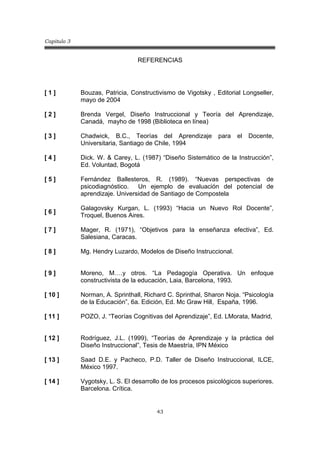 Capitulo 3
43
REFERENCIAS
[ 1 ] Bouzas, Patricia, Constructivismo de Vigotsky , Editorial Longseller,
mayo de 2004
[ 2 ] Brenda Vergel, Diseño Instruccional y Teoría del Aprendizaje,
Canadá, mayho de 1998 (Biblioteca en línea)
[ 3 ] Chadwick, B.C., Teorías del Aprendizaje para el Docente,
Universitaria, Santiago de Chile, 1994
[ 4 ]
[ 5 ]
[ 6 ]
Dick. W. & Carey, L. (1987) “Diseño Sistemático de la Instrucción”,
Ed. Voluntad, Bogotá
Fernández Ballesteros, R. (1989). “Nuevas perspectivas de
psicodiagnóstico. Un ejemplo de evaluación del potencial de
aprendizaje. Universidad de Santiago de Compostela
Galagovsky Kurgan, L. (1993) “Hacia un Nuevo Rol Docente”,
Troquel, Buenos Aires.
[ 7 ] Mager, R. (1971), “Objetivos para la enseñanza efectiva”, Ed.
Salesiana, Caracas.
[ 8 ]
[ 9 ]
[ 10 ]
[ 11 ]
Mg. Hendry Luzardo, Modelos de Diseño Instruccional.
Moreno, M….y otros. “La Pedagogía Operativa. Un enfoque
constructivista de la educación, Laia, Barcelona, 1993.
Norman, A. Sprinthall, Richard C. Sprinthal, Sharon Noja. “Psicología
de la Educación”, 6a. Edición, Ed. Mc Graw Hill, España, 1996.
POZO, J. “Teorías Cognitivas del Aprendizaje”, Ed. LMorata, Madrid,
[ 12 ] Rodríguez, J.L. (1999), “Teorías de Aprendizaje y la práctica del
Diseño Instruccional”, Tesis de Maestría, IPN México
[ 13 ] Saad D.E. y Pacheco, P.D. Taller de Diseño Instruccional, ILCE,
México 1997.
[ 14 ] Vygotsky, L. S. El desarrollo de los procesos psicológicos superiores.
Barcelona. Crítica.
 