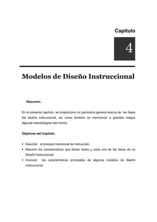 Capítulo
Modelos de Diseño Instruccional
Resumen.
En el presente capítulo, se proporciona un panorama general acerca de las fases
del diseño instruccional, así como también se mencionan a grandes rasgos
algunas metodologías del mismo.
Objetivos del Capítulo.
ƒ Describir el proceso tradicional de instrucción.
ƒ Resumir las características que tienen todas y cada una de las fases de un
Diseño Instruccional.
ƒ Conocer las características principales de algunos modelos de diseño
instruccional.
4
 