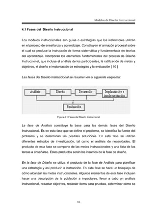 Modelos de Diseño Instruccional
46
4.1 Fases del Diseño Instruccional
Los modelos instruccionales son guías o estrategias que los instructores utilizan
en el proceso de enseñanza y aprendizaje. Constituyen el armazón procesal sobre
el cual se produce la instrucción de forma sistemática y fundamentada en teorías
del aprendizaje. Incorporan los elementos fundamentales del proceso de Diseño
Instruccional, que incluye el análisis de los participantes, la ratificación de metas y
objetivos, el diseño e implantación de estrategias y la evaluación [ 10 ]
Las fases del Diseño Instruccional se resumen en el siguiente esquema:
Figura 4.1 Fases del Diseño Instruccional
La fase de Análisis constituye la base para las demás fases del Diseño
Instruccional. Es en esta fase que se define el problema, se identifica la fuente del
problema y se determinan las posibles soluciones. En esta fase se utilizan
diferentes métodos de investigación, tal como el análisis de necesidades. El
producto de esta fase se compone de las metas instruccionales y una lista de las
tareas a enseñarse. Estos productos serán los insumos de la fase de diseño.
En la fase de Diseño se utiliza el producto de la fase de Análisis para planificar
una estrategia y así producir la instrucción. En esta fase se hace un bosquejo de
cómo alcanzar las metas instruccionales. Algunos elementos de esta fase incluyen
hacer una descripción de la población a impactarse, llevar a cabo un análisis
instruccional, redactar objetivos, redactar ítems para pruebas, determinar cómo se
 