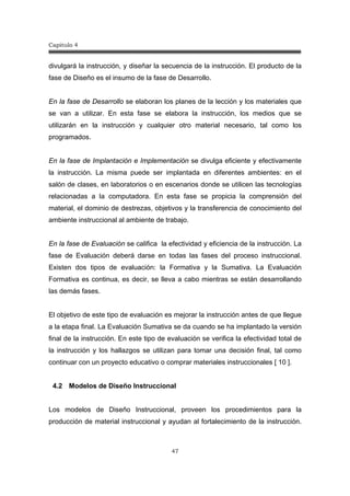 Capitulo 4
47
divulgará la instrucción, y diseñar la secuencia de la instrucción. El producto de la
fase de Diseño es el insumo de la fase de Desarrollo.
En la fase de Desarrollo se elaboran los planes de la lección y los materiales que
se van a utilizar. En esta fase se elabora la instrucción, los medios que se
utilizarán en la instrucción y cualquier otro material necesario, tal como los
programados.
En la fase de Implantación e Implementación se divulga eficiente y efectivamente
la instrucción. La misma puede ser implantada en diferentes ambientes: en el
salón de clases, en laboratorios o en escenarios donde se utilicen las tecnologías
relacionadas a la computadora. En esta fase se propicia la comprensión del
material, el dominio de destrezas, objetivos y la transferencia de conocimiento del
ambiente instruccional al ambiente de trabajo.
En la fase de Evaluación se califica la efectividad y eficiencia de la instrucción. La
fase de Evaluación deberá darse en todas las fases del proceso instruccional.
Existen dos tipos de evaluación: la Formativa y la Sumativa. La Evaluación
Formativa es continua, es decir, se lleva a cabo mientras se están desarrollando
las demás fases.
El objetivo de este tipo de evaluación es mejorar la instrucción antes de que llegue
a la etapa final. La Evaluación Sumativa se da cuando se ha implantado la versión
final de la instrucción. En este tipo de evaluación se verifica la efectividad total de
la instrucción y los hallazgos se utilizan para tomar una decisión final, tal como
continuar con un proyecto educativo o comprar materiales instruccionales [ 10 ].
4.2 Modelos de Diseño Instruccional
Los modelos de Diseño Instruccional, proveen los procedimientos para la
producción de material instruccional y ayudan al fortalecimiento de la instrucción.
 
