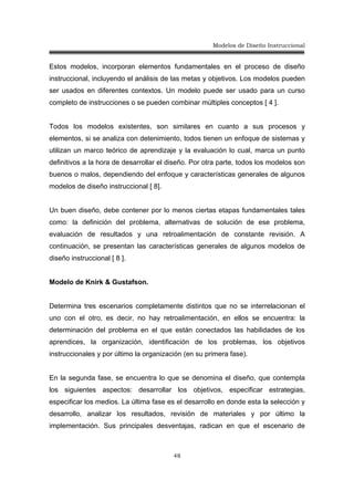 Modelos de Diseño Instruccional
48
Estos modelos, incorporan elementos fundamentales en el proceso de diseño
instruccional, incluyendo el análisis de las metas y objetivos. Los modelos pueden
ser usados en diferentes contextos. Un modelo puede ser usado para un curso
completo de instrucciones o se pueden combinar múltiples conceptos [ 4 ].
Todos los modelos existentes, son similares en cuanto a sus procesos y
elementos, si se analiza con detenimiento, todos tienen un enfoque de sistemas y
utilizan un marco teórico de aprendizaje y la evaluación lo cual, marca un punto
definitivos a la hora de desarrollar el diseño. Por otra parte, todos los modelos son
buenos o malos, dependiendo del enfoque y características generales de algunos
modelos de diseño instruccional [ 8].
Un buen diseño, debe contener por lo menos ciertas etapas fundamentales tales
como: la definición del problema, alternativas de solución de ese problema,
evaluación de resultados y una retroalimentación de constante revisión. A
continuación, se presentan las características generales de algunos modelos de
diseño instruccional [ 8 ].
Modelo de Knirk & Gustafson.
Determina tres escenarios completamente distintos que no se interrelacionan el
uno con el otro, es decir, no hay retroalimentación, en ellos se encuentra: la
determinación del problema en el que están conectados las habilidades de los
aprendices, la organización, identificación de los problemas, los objetivos
instruccionales y por último la organización (en su primera fase).
En la segunda fase, se encuentra lo que se denomina el diseño, que contempla
los siguientes aspectos: desarrollar los objetivos, especificar estrategias,
especificar los medios. La última fase es el desarrollo en donde esta la selección y
desarrollo, analizar los resultados, revisión de materiales y por último la
implementación. Sus principales desventajas, radican en que el escenario de
 