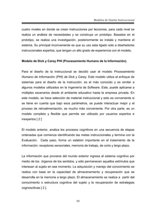 Modelos de Diseño Instruccional
50
cuatro niveles en donde se crean instrucciones por lecciones, para cada nivel se
realiza un análisis de necesidades y se construye un prototipo. Basados en el
prototipo, se realiza una investigación, posteriormente se instala y mantiene el
sistema. Su principal inconveniente es que su uso esta ligado solo a diseñadores
instruccionales expertos, que tengan un alto grado de experiencia con el modelo.
Modelo de Dick y Carey PHI (Procesamiento Humano de la Información).
Para el diseño de la instruccional se decidió usar el modelo Procesamiento
Humano de Información (PHI) de Dick y Carey. Este modelo utiliza el enfoque de
sistemas para el diseño de la instrucción, es el más conocido y es similar a
algunos modelos utilizados en la Ingeniería de Software. Este, puede aplicarse a
múltiples escenarios desde el ambiente educativo hasta la empresa privada. En
este modelo, se hace selección de material instruccional y esto es conveniente si
se tiene en cuenta que bajo esos parámetros, se puede interactuar mejor y el
proceso de retroalimentación, es mucho más conveniente. Por otra parte, es un
modelo completo y flexible que permite ser utilizado por usuarios expertos e
inexpertos [ 2 ]
El modelo anterior, analiza los procesos cognitivos en una secuencia de etapas
ordenadas que comienza identificando las metas instruccionales y termina con la
Evaluación. Cada paso, forma un eslabón importante en el tratamiento de la
información: receptores sensoriales, memoria de trabajo, de corto y largo plazo.
La información que proviene del mundo exterior ingresa al sistema cognitivo por
medio de los órganos de los sentidos, y sólo permanecen aquellos estímulos que
interesan al sujeto en ese momento. La adquisición y manejo del conocimiento se
realiza con base en la capacidad de almacenamiento y recuperación que se
desarrolla en la memoria a largo plazo. El almacenamiento se realiza a partir del
conocimiento o estructura cognitiva del sujeto y la recuperación de estrategias
cognoscitivas [ 2 ].
 