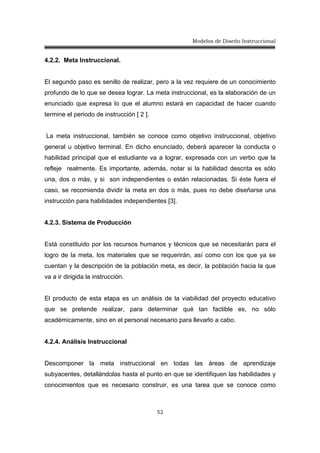 Modelos de Diseño Instruccional
52
4.2.2. Meta Instruccional.
El segundo paso es senillo de realizar, pero a la vez requiere de un conocimiento
profundo de lo que se desea lograr. La meta instruccional, es la elaboración de un
enunciado que expresa lo que el alumno estará en capacidad de hacer cuando
termine el periodo de instrucción [ 2 ].
La meta instruccional, también se conoce como objetivo instruccional, objetivo
general u objetivo terminal. En dicho enunciado, deberá aparecer la conducta o
habilidad principal que el estudiante va a lograr, expresada con un verbo que la
refleje realmente. Es importante, además, notar si la habilidad descrita es sólo
una, dos o más, y si son independientes o están relacionadas. Si éste fuera el
caso, se recomienda dividir la meta en dos o más, pues no debe diseñarse una
instrucción para habilidades independientes [3].
4.2.3. Sistema de Producción
Está constituido por los recursos humanos y técnicos que se necesitarán para el
logro de la meta, los materiales que se requerirán, así como con los que ya se
cuentan y la descripción de la población meta, es decir, la población hacia la que
va a ir dirigida la instrucción.
El producto de esta etapa es un análisis de la viabilidad del proyecto educativo
que se pretende realizar, para determinar qué tan factible es, no sólo
académicamente, sino en el personal necesario para llevarlo a cabo.
4.2.4. Análisis Instruccional
Descomponer la meta instruccional en todas las áreas de aprendizaje
subyacentes, detallándolas hasta el punto en que se identifiquen las habilidades y
conocimientos que es necesario construir, es una tarea que se conoce como
 