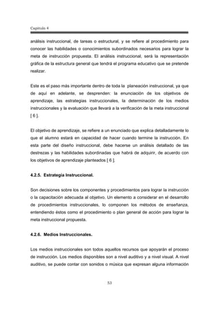 Capitulo 4
53
análisis instruccional, de tareas o estructural, y se refiere al procedimiento para
conocer las habilidades o conocimientos subordinados necesarios para lograr la
meta de instrucción propuesta. El análisis instruccional, será la representación
gráfica de la estructura general que tendrá el programa educativo que se pretende
realizar.
Este es el paso más importante dentro de toda la planeación instruccional, ya que
de aquí en adelante, se desprenden: la enunciación de los objetivos de
aprendizaje, las estrategias instruccionales, la determinación de los medios
instruccionales y la evaluación que llevará a la verificación de la meta instruccional
[ 6 ].
El objetivo de aprendizaje, se refiere a un enunciado que explica detalladamente lo
que el alumno estará en capacidad de hacer cuando termine la instrucción. En
esta parte del diseño instruccional, debe hacerse un análisis detallado de las
destrezas y las habilidades subordinadas que habrá de adquirir, de acuerdo con
los objetivos de aprendizaje planteados [ 6 ].
4.2.5. Estrategia Instruccional.
Son decisiones sobre los componentes y procedimientos para lograr la instrucción
o la capacitación adecuada al objetivo. Un elemento a considerar en el desarrollo
de procedimientos instruccionales, lo componen los métodos de enseñanza,
entendiendo éstos como el procedimiento o plan general de acción para lograr la
meta instruccional propuesta.
4.2.6. Medios Instruccionales.
Los medios instruccionales son todos aquellos recursos que apoyarán el proceso
de instrucción. Los medios disponibles son a nivel auditivo y a nivel visual. A nivel
auditivo, se puede contar con sonidos o música que expresan alguna información
 