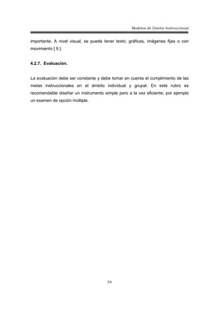 Modelos de Diseño Instruccional
54
importante. A nivel visual, se puede tener texto, gráficas, imágenes fijas o con
movimiento [ 9 ].
4.2.7. Evaluación.
La evaluación debe ser constante y debe tomar en cuenta el cumplimiento de las
metas instruccionales en el ámbito individual y grupal. En este rubro es
recomendable diseñar un instrumento simple pero a la vez eficiente, por ejemplo
un examen de opción múltiple.
 