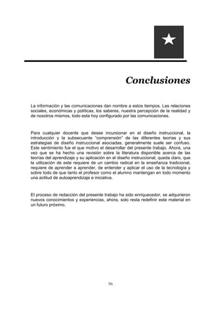 56
Conclusiones
La información y las comunicaciones dan nombre a estos tiempos. Las relaciones
sociales, económicas y políticas, los saberes, nuestra percepción de la realidad y
de nosotros mismos, todo esta hoy configurado por las comunicaciones.
Para cualquier docente que desee incursionar en el diseño instruccional, la
introducción y la subsecuente “comprensión” de las diferentes teorías y sus
estrategias de diseño instruccional asociadas, generalmente suele ser confuso.
Este sentimiento fue el que motivo el desarrollar del presente trabajo. Ahora, una
vez que se ha hecho una revisión sobre la literatura disponible acerca de las
teorías del aprendizaje y su aplicación en el diseño instruccional, queda claro, que
la utilización de este requiere de un cambio radical en la enseñanza tradicional,
requiere de aprender a aprender, de entender y aplicar el uso de la tecnología y
sobre todo de que tanto el profesor como el alumno mantengan en todo momento
una actitud de autoaprendizaje e iniciativa.
El proceso de redacción del presente trabajo ha sido enriquecedor, se adquirieron
nuevos conocimientos y experiencias, ahora, solo resta redefinir este material en
un futuro próximo.
 