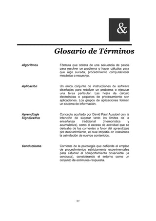 57
Glosario de Términos
Algoritmos Fórmula que consta de una secuencia de pasos
para resolver un problema o hacer cálculos para
que algo suceda, procedimiento computacional
mecánico o recursivo.
Aplicación Un único conjunto de instrucciones de software
diseñadas para resolver un problema o ejecutar
una tarea particular. Las hojas de cálculo
electrónicas o paquetes de procesamiento son
aplicaciones. Los grupos de aplicaciones forman
un sistema de información.
Aprendizaje
Significativo
Concepto acuñado por David Paul Ausubel con la
intención de superar tanto los límites de la
enseñanza tradicional (memorística y
acumulativa), como el exceso de actividad que se
derivaba de las corrientes a favor del aprendizaje
por descubrimiento, el cual impedía en ocasiones
la asimilación de nuevos contenidos.
Conductismo Corriente de la psicología que defiende el empleo
de procedimientos estrictamente experimentales
para estudiar el comportamiento observable (la
conducta), considerando el entorno como un
conjunto de estímulos-respuesta.
&
 