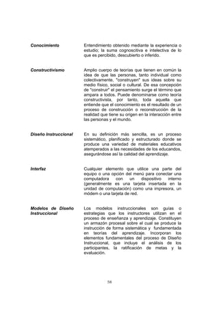 58
Conocimiento Entendimiento obtenido mediante la experiencia o
estudio; la suma cognoscitiva e intelectiva de lo
que es percibido, descubierto o inferido.
Constructivismo Amplio cuerpo de teorías que tienen en común la
idea de que las personas, tanto individual como
colectivamente, "construyen" sus ideas sobre su
medio físico, social o cultural. De esa concepción
de "construir" el pensamiento surge el término que
ampara a todos. Puede denominarse como teoría
constructivista, por tanto, toda aquella que
entiende que el conocimiento es el resultado de un
proceso de construcción o reconstrucción de la
realidad que tiene su origen en la interacción entre
las personas y el mundo.
Diseño Instruccional En su definición más sencilla, es un proceso
sistemático, planificado y estructurado donde se
produce una variedad de materiales educativos
atemperados a las necesidades de los educandos,
asegurándose así la calidad del aprendizaje.
Interfaz Cualquier elemento que utilice una parte del
equipo o una opción del menú para conectar una
computadora con un dispositivo interno
(generalmente es una tarjeta insertada en la
unidad de computación) como una impresora, un
módem o una tarjeta de red.
Modelos de Diseño
Instruccional
Los modelos instruccionales son guías o
estrategias que los instructores utilizan en el
proceso de enseñanza y aprendizaje. Constituyen
un armazón procesal sobre el cual se produce la
instrucción de forma sistemática y fundamentada
en teorías del aprendizaje. Incorporan los
elementos fundamentales del proceso de Diseño
Instruccional, que incluye el análisis de los
participantes, la ratificación de metas y la
evaluación.
 