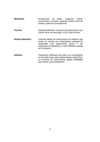 59
Multimedia Combinación de textos, imágenes, videos,
movimientos y sonidos; requieren amplio ancho de
banda y potencia computacional.
Proceso Actividad definida o secuencia de ejecuciones que
indican cómo se hace algo, y no lo que se hace.
Sistema Operativo Conjunto básico de instrucciones de software que
ponen en marcha una computadora; software de
supervisión que proporcional apoyo a los
programas de aplicación y a las interfaces usadas
por el sistema.
Software Programas codificaos que dicen a la computadora
lo que debe hacer para realizar tareas específicas.
Un conjunto de instrucciones lógicas detalladas
para operar una computadora.
 