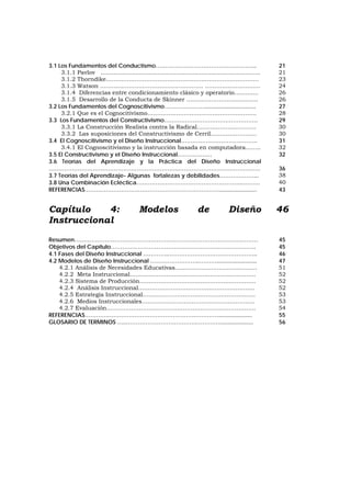 3.1 Los Fundamentos del Conductismo…………………………………………….. 21
3.1.1 Pavlov ....................................................................................... 21
3.1.2 Thorndike……………………………...…….………………………………. 23
3.1.3 Watson ………………………………………….….. .………………………. 24
3.1.4 Diferencias entre condicionamiento clásico y operatorio….......... 26
3.1.5 Desarrollo de la Conducta de Skinner …………………….............. 26
3.2 Los Fundamentos del Cognoscitivismo…………………................................ 27
3.2.1 Que es el Cognocitivismo………………………………………………… 28
3.3 Los Fundamentos del Constructivismo…………………………………………. 29
3.3.1 La Construcción Realista contra la Radical…………………………. 30
3.3.2 Las suposiciones del Constructivismo de Cerril…………………… 30
3.4 El Cognoscitivismo y el Diseño Instruccional…………………………………. 31
3.4.1 El Cognoscitivismo y la instrucción basada en computadora…….. 32
3.5 El Constructivismo y el Diseño Instruccional……………… 32
3.6 Teorías del Aprendizaje y la Práctica del Diseño Instruccional
…………………………………………………………..……………………………………. 36
3.7 Teorías del Aprendizaje- Algunas fortalezas y debilidades………………... 38
3.8 Una Combinación Ecléctica………………………………………………..……… 40
REFERENCIAS………………………………………………….…………........................ 43
Capítulo 4: Modelos de Diseño
Instruccional
46
Resumen…………………………………………………………………………………… 45
Objetivos del Capítulo…………………………………………………………………. 45
4.1 Fases del Diseño Instruccional ………….……………………………………….. 46
4.2 Modelos de Diseño Instruccional ……………………..………......................... 47
4.2.1 Análisis de Necesidades Educativas………………….………………… 51
4.2.2 Meta Instruccional………………………………….…….………………. 52
4.2.3 Sistema de Producción……………………………..….…………………. 52
4.2.4 Análisis Instruccional…………………………….……….…………….. 52
4.2.5 Estrategia Instruccional………………………………………………….. 53
4.2.6 Medios Instruccionales………………………………………………….. 53
4.2.7 Evaluación…………………………………………………………………… 54
REFERENCIAS………………………………………………….…………..................... 55
GLOSARIO DE TERMINOS …..……………………………….…………..................... 56
 
