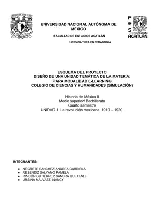 UNIVERSIDAD NACIONAL AUTÓNOMA DE
MÉXICO
FACULTAD DE ESTUDIOS ACATLÁN
LICENCIATURA EN PEDAGOGÍA
ESQUEMA DEL PROYECTO
DISEÑO DE UNA UNIDAD TEMÁTICA DE LA MATERIA:
PARA MODALIDAD E-LEARNING
COLEGIO DE CIENCIAS Y HUMANIDADES (SIMULACIÓN)
Historia de México II
Medio superior/ Bachillerato
Cuarto semestre
UNIDAD 1. La revolución mexicana, 1910 – 1920.
INTEGRANTES:
● NEGRETE SANCHEZ ANDREA GABRIELA
● RESENDIZ SALYANO PAMELA
● RINCÓN GUTIÉRREZ SANDRA QUETZALLI
● URBINA MALVAEZ NANCY
 