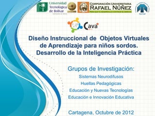 Diseño Instruccional de Objetos Virtuales
    de Aprendizaje para niños sordos.
   Desarrollo de la Inteligencia Práctica

             Grupos de Investigación:
                  Sistemas Neurodifusos
                   Huellas Pedagógicas
             Educación y Nuevas Tecnologías
             Educación e Innovación Educativa


             Cartagena, Octubre de 2012
 