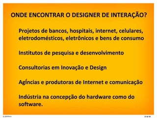 ONDE ENCONTRAR O DESIGNER DE INTERAÇÃO?  Projetos de bancos, hospitais, internet, celulares, eletrodomésticos, eletrônicos e bens de consumo  Institutos de pesquisa e desenvolvimento  Consultorias em Inovação e Design  Agências e produtoras de Internet e comunicação Indústria na concepção do hardware como do software.  