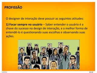 PROFISSÃO   O designer de interação deve possuir as seguintes atitudes: 1) Focar sempre no usuário  – Saber entender o usuário é a chave do sucesso no design de interação, e a melhor forma de entendê-lo é questionando suas escolhas e observando suas ações. 