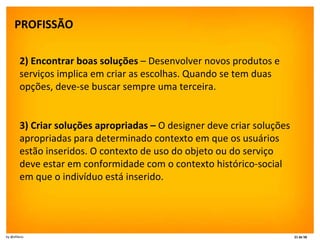 PROFISSÃO   2) Encontrar boas soluções  – Desenvolver novos produtos e serviços implica em criar as escolhas. Quando se tem duas opções, deve-se buscar sempre uma terceira. 3) Criar soluções apropriadas –  O designer deve criar soluções apropriadas para determinado contexto em que os usuários estão inseridos. O contexto de uso do objeto ou do serviço deve estar em conformidade com o contexto histórico-social em que o indivíduo está inserido. 