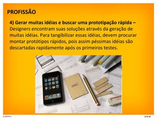 PROFISSÃO   4) Gerar muitas idéias e buscar uma prototipação rápida –  Designers encontram suas soluções através da geração de muitas idéias. Para tangibilizar essas idéias, devem procurar montar protótipos rápidos, pois assim péssimas idéias são descartadas rapidamente após os primeiros testes. 