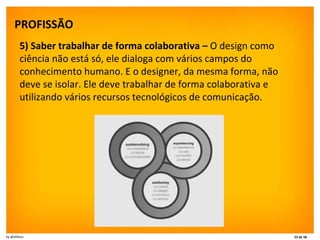 PROFISSÃO   5) Saber trabalhar de forma colaborativa –  O design como ciência não está só, ele dialoga com vários campos do conhecimento humano. E o designer, da mesma forma, não deve se isolar. Ele deve trabalhar de forma colaborativa e utilizando vários recursos tecnológicos de comunicação. 