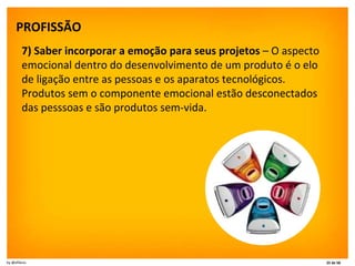 PROFISSÃO   7) Saber incorporar a emoção para seus projetos  – O aspecto emocional dentro do desenvolvimento de um produto é o elo de ligação entre as pessoas e os aparatos tecnológicos. Produtos sem o componente emocional estão desconectados das pesssoas e são produtos sem-vida. 