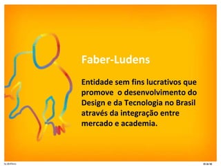Faber-Ludens Entidade sem fins lucrativos que promove  o desenvolvimento do Design e da Tecnologia no Brasil através da integração entre mercado e academia. 