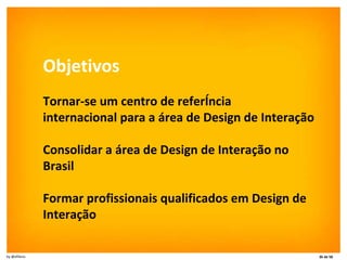 Objetivos Tornar-se um centro de referência internacional para a área de Design de Interação Consolidar a área de Design de Interação no Brasil Formar profissionais qualificados em Design de Interação 