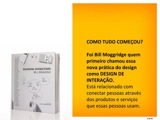 COMO TUDO COMEÇOU?  Foi Bill Moggridge quem primeiro chamou essa nova prática do design como DESIGN DE INTERAÇÃO.  Está relacionado com conectar pessoas através dos produtos e serviços que essas pessoas usam.   