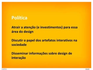 Política Atrair a atenção (e investimentos) para essa área do design Discutir o papel dos artefatos interativos na sociedade Disseminar informações sobre design de interação 