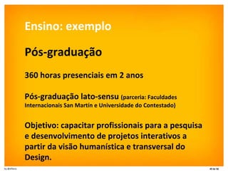 Ensino: exemplo Pós-graduação 360 horas presenciais em 2 anos  Pós-graduação lato-sensu  (parceria: Faculdades Internacionais San Martín e Universidade do Contestado) Objetivo: capacitar profissionais para a pesquisa e desenvolvimento de projetos interativos a partir da visão humanística e transversal do Design.  