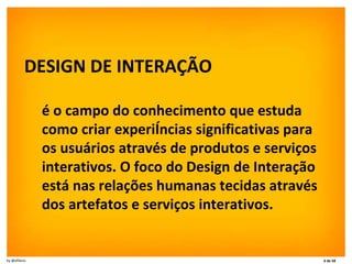 DESIGN DE INTERAÇÃO é o campo do conhecimento que estuda como criar experiências significativas para os usuários através de produtos e serviços interativos. O foco do Design de Interação está nas relações humanas tecidas através dos artefatos e serviços interativos. 