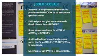 Diseño de Experiencias
Dirección de Comunicación y Experiencia de cliente
• Adquiere un amplio conocimiento de los
problemas de NEGOCIO, de las estructuras
y de los canales. 
• Utiliza el proceso y las herramientas de
diseño de una forma FLEXIBLE. 
• Busca siempre un forma de MEDIR el
ANTES y el DESPUÉS. 
• Analiza el todo pero solo trabaja en una
parte, diseña los MOMENTOS CRÍTICOS de
la experiencia. 
• Sé generoso, COMPARTE el conocimiento.
¡ SOLO 5 COSAS !
 