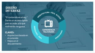 Diseño de Experiencias
Dirección de Comunicación y Experiencia de cliente
TIPO
CONTENIDO
A
RQUITECTURA - FÁCIL ACC
ESO
SIMPLIC
IDAD
EXPERIENCIA
TELEVISIÓN
DISEÑO
INTERFAZ
“El contenido es el rey “
Dame un acceso rápido
para acceder a lo que
realmente me gusta.
CLAVES:
• Arquitectura basada en
el contenido
• Mejora en el
descubrimiento
 